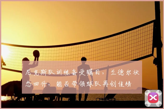 尼克斯队训练备受瞩目，兰德尔状态回升，能否带领球队再创佳绩
