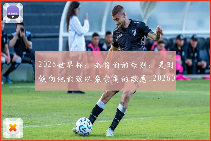 2026世界杯，老将们的告别，是时候向他们致以最崇高的敬意_20260518215415_20260702034050