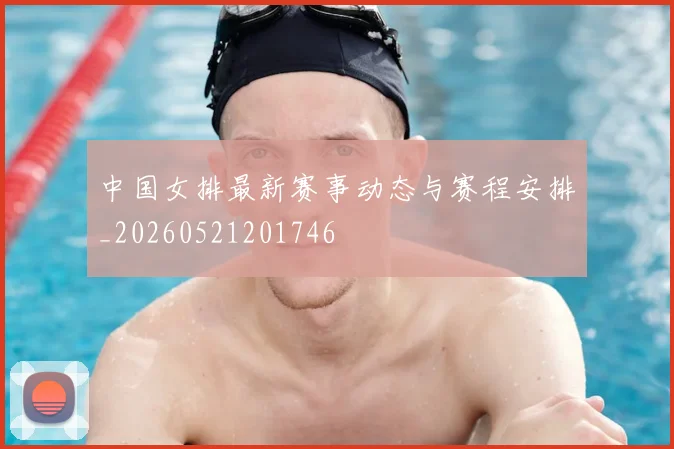 中国女排最新赛事动态与赛程安排_20260521201746