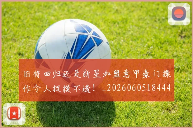 旧将回归还是新星加盟意甲豪门操作令人捉摸不透！_20260605184444