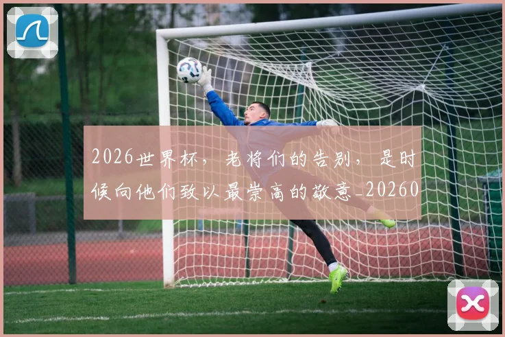 2026世界杯，老将们的告别，是时候向他们致以最崇高的敬意_20260518215415_20260702034050