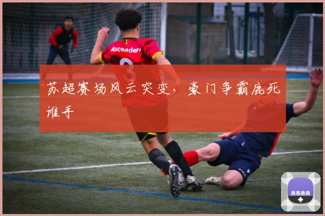 苏超赛场风云突变，豪门争霸鹿死谁手