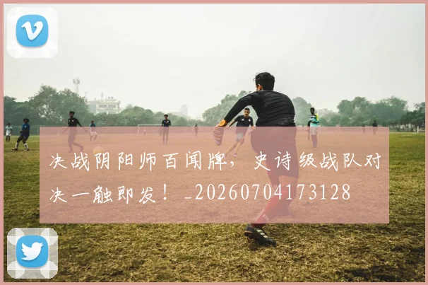 决战阴阳师百闻牌,史诗级战队对决一触即发!_20260704173128
