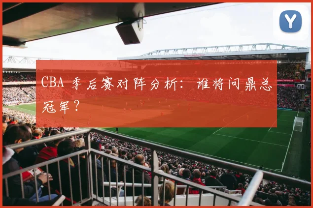 CBA 季后赛对阵分析：谁将问鼎总冠军？
