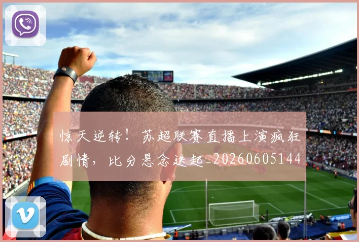 惊天逆转!苏超联赛直播上演疯狂剧情,比分悬念迭起_20260605144251
