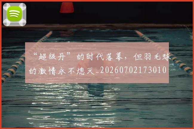 “超级丹”的时代落幕,但羽毛球的激情永不熄灭_20260702173010
