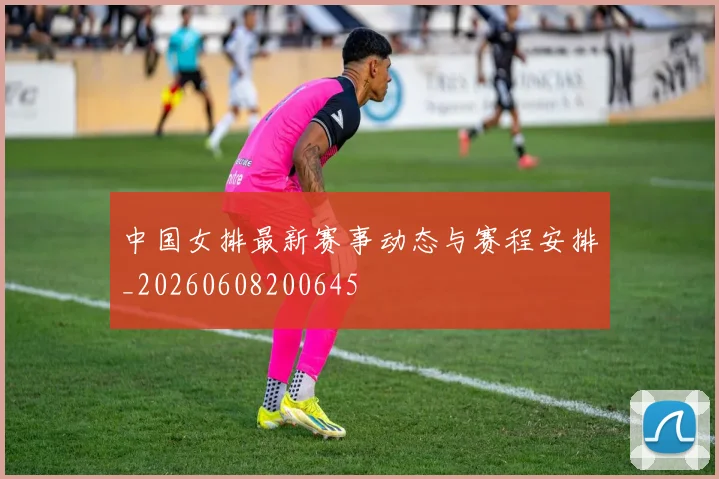 中国女排最新赛事动态与赛程安排_20260608200645