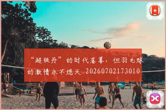 “超级丹”的时代落幕，但羽毛球的激情永不熄灭_20260702173010