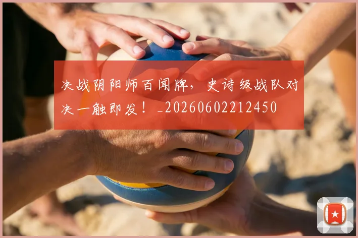 决战阴阳师百闻牌,史诗级战队对决一触即发!_20260602212450
