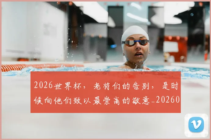 2026世界杯，老将们的告别，是时候向他们致以最崇高的敬意_20260529145508_20260702034052