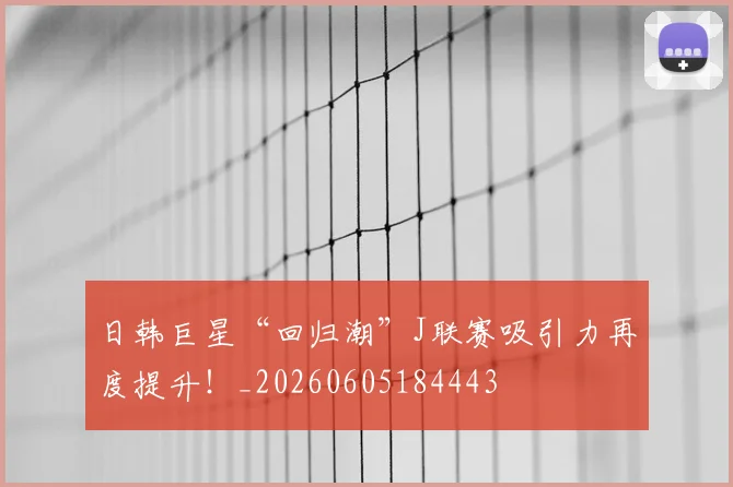 日韩巨星“回归潮”J联赛吸引力再度提升！_20260605184443