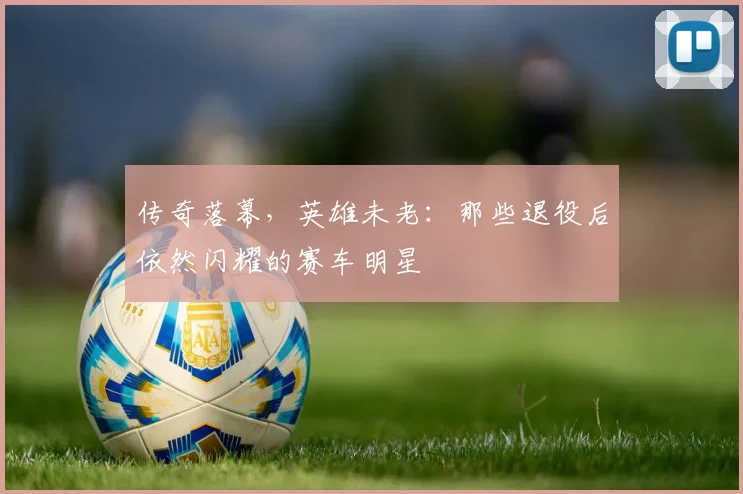 传奇落幕,英雄未老:那些退役后依然闪耀的赛车明星