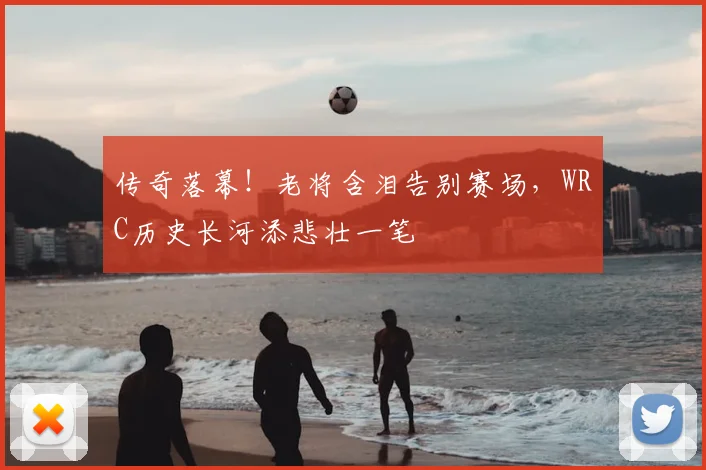 传奇落幕!老将含泪告别赛场,WRC历史长河添悲壮一笔