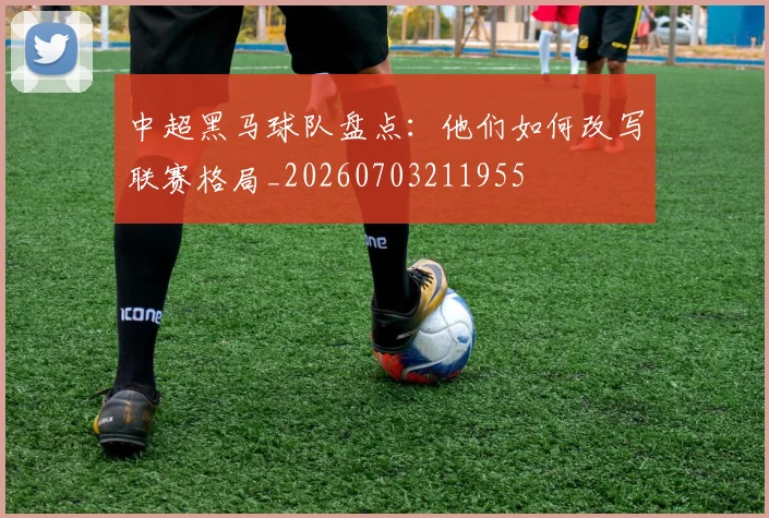 中超黑马球队盘点：他们如何改写联赛格局_20260703211955